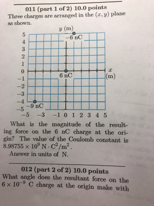 011 (part 1 of 2) 10.0 points Three charges are arranged in the (x, y) plane as shown. y (m) 3 2 6 nC 2 -3 -5 ー5-3-1 0 1 2 3 4 5 What is the magnitude of the result- ing force on the 6 nC charge at the ori- gin? The value of the Coulomb constant is 8.98755 x 109 N. C2/m2 Answer in units of N 012 (part 2 of 2) 10.0 points What angle does the resultant force on the 6 x 10-9 C charge at the origin make with