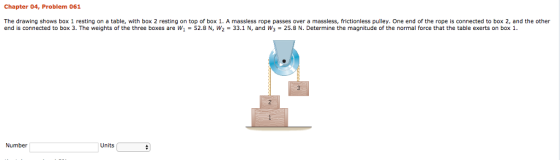 Chapter 04, Problem 061 The drawing shows box 1 resting on a table, with box 2 resting on top of box 1. A massless rope passes over a massless, frictionless pulley. One end of the rope is connected to box 2, and the other end is connected to box 3. The weights of the three boxes are W -52.8 N, W233.1N, and Ws 25.8 N. Determine the magnitude of the normal force that the table exerts on box 1. end is connected to box 3. The weights of the three boxes are w1 = 52.8 N, W2 = 33.1 N, and w3 = 25.8 N. Determine the magnitude of the normal force that the table exerts on box 1. Number Units