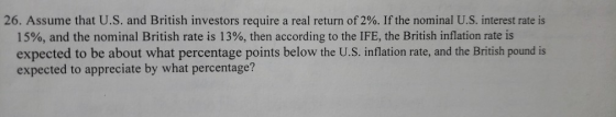 26. Assume that US, and British investors require a real return of 2%. If the nominal U.S. interest rate is 15%, and the nominal British rate is 13%, then according to the IFE, the British inflation rate is expected to be about what percentage points below the U.S. inflation rate, and the British pound is expected to appreciate by what percentage?