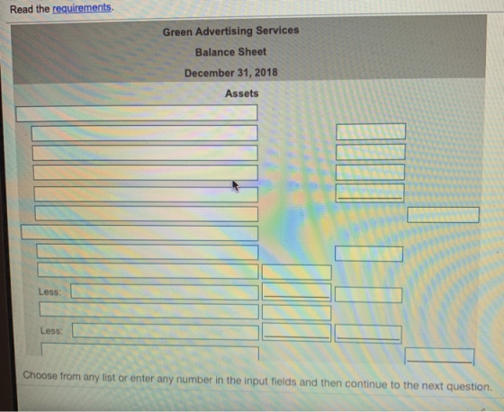 Read the requirements. Green Advertising Services Balance Sheet December 31, 2018 Assets Less: Less: Choose from any list or enter any number in the input fields and then continue to the next question.