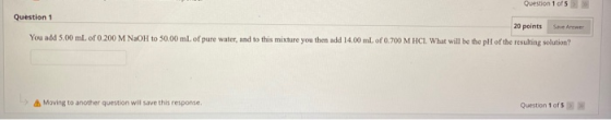 wo 1015 Question 1 20 points You add 5.00 mL of 0.200 M NaOH to 50.00 mL of pure water, and to this mixture you then add 14,0