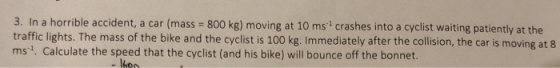 3. In a horrible accident, a car (mass = 800 kg) moving at 10 ms crashes into a cyclist waiting patiently at the traffic ligh