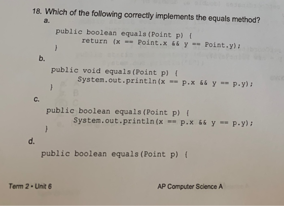 18. Which of the following correctly implements the equals method? public boolean equals (Point p) { return (x == Point. && Y