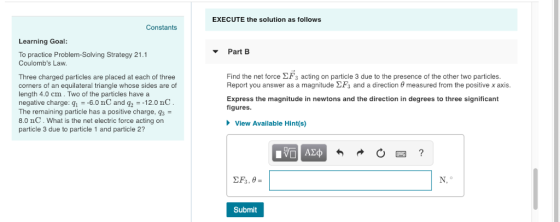 EXECUTE the solution as follows Constants Learning Goal ▼ Part B To practice Problem-Solving Strategy 21.1 Coulombs Law. Find the net force 2F3 acting on particle 3 due to the presence of the other two particles. Report you answer as a magnitude and a direction θ measured from the positive x axis. Three charged particles are placed at each of three corners of an equilateral triangle whose sides are of length 4.0 cm.Two of the particles have a negative charge: q1 =-60 nC and q2 =-12.0 nC The remaining particle has a positive charge, 8.0 nC. What is the net electric force acting on particle 3 due to particle 1 and particle 2? Express the magnitude in newtons and the direction in degrees to three significant figures. View Available Hint(s) Submit