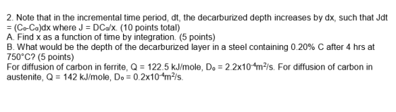 2. Note that in the incremental time period, dt, the decarburized depth increases by dx, such that Jdt = (Co-Co)dx where J = DCa/x(10 points total) A. Find x as a function of time by integration. (5 points) B. What would be the depth of the decarburized layer in a steel containing 0.20% C after 4 hrs at 750°C? (5 points) For diffusion of carbon in ferrite, Q 122.5 kJ/mole, Do 2.2x10-4m2/s. For diffusion of carbon in austenite, Q 142 kJ/mole, Do 0.2x10-4m2/s