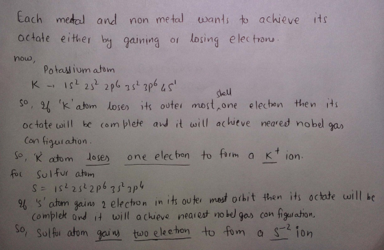 Each medol and non metal uwants tb achieve its octate either bg gaining or losing e lec tronu nouo Potaw ium atom gheu so , gb ik, abrm losen )ts outer m ost^one electro n the n İts octate uoill be com plete ard it will achieve neared nobel gax Con figut ahon So, K atomloses one elec bon to frm a Kt ion fir. Sol fvratim 96 (s, atom gain) 2 electro n İnits ou tel met orbit then Hs octate will be Co mplek and it will a chuieve nearest no bel gas con figulaston, So, Sol tui atom olec hon to fom aion
