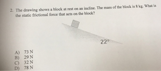 2. The drawing shows a block at rest on an incline. The mass of the block is 8 kg. What is the static frictional force that acts on the block? oosecha ton as uaio Tm e 58kg, Wa ia 22° A) 73 N B) 29 N C) 32N ) 78 N