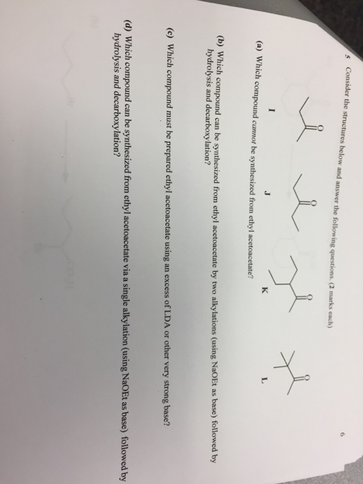 s Consider the structures below and answer the following questions. (2 marks each) (a) Which compound cannot be synthesized from ethyl acetoacetate? ) Which compound can be synthesized from ethyl acetoacetate by two alkylations (using NaoEt as base) followed by hydrolysis and decarboxylation? (c) Which compound must be prepared ethyl acetoacetate using an excess of LDA or other very strong base? (d) Which compound can be synthesized from ethyl acetoacetate via a single alkylation (using NaOEt as base) followed by hydrolysis and decarboxylation?