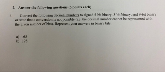 2. Answer the following questions (5 points each) i. Convert the following decimal numbers to signed 5-bit binary, 8-bit binary, and 9-bit binary or state that a conversion is not possible (i.e. the decimal number cannot be represented with the given number of bits). Represent your answers in binary bits. a) -65 b) 128