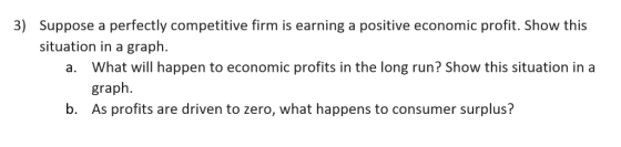 3) Suppose a perfectly competitive firm is earning a positive economic profit. Show this situation in a graph. What will happ