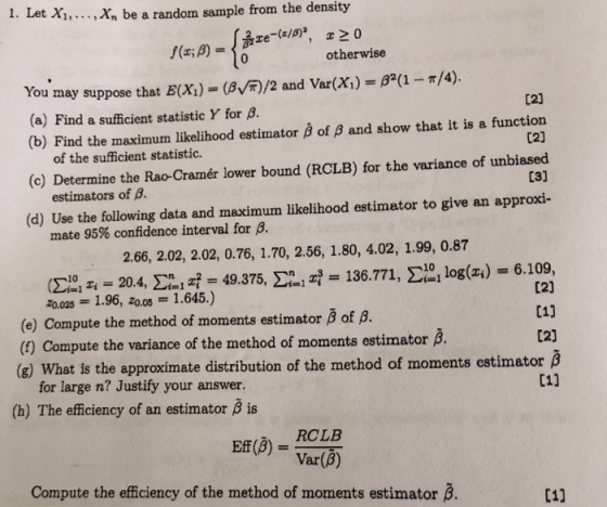 be a random sample from the density 16 1. Let Xi, . f(x; β) otherwise 8(1-/4). You may suppose that E(X)(/ (a) Find a sufficient statistic Y for B and Var(X) C21 C2] 031 (b) Find the maximum likelihood estimator B of B and show that it is a function (c) Determine the Rao-Cramér lower bound (RCLB) for the variance of unbiased (d) Use the following data and maximum likelihood estimator to give an approxi- 2.66, 2.02, 2.02, 0.76, 1.70, 2.56, 1.80, 4.02, 1.99, 0.87 of the sufficient statistic. estimators of β. mate 95% confidence interval for β. Σ1Tz = 20.4, Σ.lzf = 49.375, Σ21zf = 136.771, Σ , log(z.) = 6.109, (e) Compute the method of moments estimator β of β. (f) Compute the variance of the method of moments estimator (e What is the approcimate iriution of the method of moments estimator hat is the approximate distributio for large n? Justify your answer. 01] (h) The efficiency of an estimator B is RCLB (VarB) Compute the efficiency of the method of moments estimator B. C1]