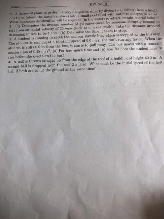 Name: HW No 2 1. A darevevil plans to perform a very dangerous stunt by diving (viz., falling) from a height of 11.9 m (above the waters surface) into a small pool filled with water to a depth of 30 What minimum deceleration will be required (in the water) to advert certain, mortal failure? 2. (a) Determine the average number of gs experienced by someone abruptly coming to rest from an initial velocity of 30 mph (such as in a car crash). Take the distance involved in coming to rest to be 10 cm. (b) Determine the time it takes to stop. 3. A student is running to catch the campus shuttle bus, which is stopped at the bus stop. The student is running at a constant speed of 6.0 m/s; she cant run any faster. When the student is still 60.0 m from the bus, it starts to pull away. The bus moves with a constant acceleration of 0.18 m/s. (a) For how much time and (b) how far does the student have to run before she overtakes the bus? cm. 4. A ball is thrown straight up from the edge of the roof of a building of height 60.0 m. A second ball is dropped from the roof 2 s later. What must be the initial speed of the first ball if both are to hit the ground at the same time?