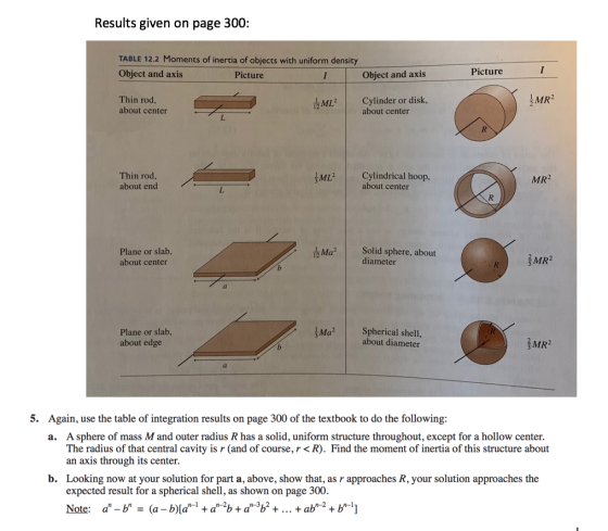 Results given on page 300 TABLE 12.2 Moments of inertia of objects with uniform density Object and axis Picture Object and axis Picture Thin rod, about center MCylinder or disk, MR 2 about center Thin rod about end ML Cylindrical hoop, MR2 about center Plane or slab, about center Маг | Solid sphere, about RMR2 diameter Plane or slab, about edge 1Ma2 I spherical shell, about diameter MR2 5. Again, use the table of integration results on page 300 of the textbook to do the following: A sphere of mass M and outer radius R has a solid, uniform structure throughout, except for a hollow center. The radius of that central cavity is r (and of course, r<R). Find the moment of inertia of this structure about an axis through its center a. b. Looking now at your solution for part a, above, show that, as r approaches R, your solution approaches the expected result for a spherical shell, as shown on page 300. 1n-2