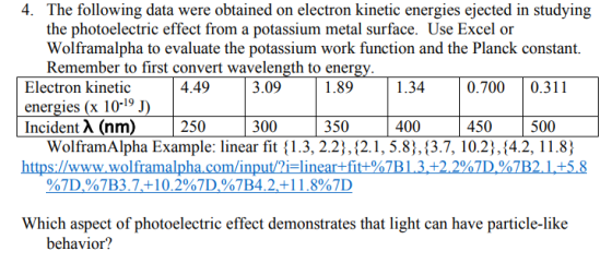 4. The following data were obtained on electron kinetic energies ejected in studying the photoelectric effect from a potassium metal surface. Use Excel or Wolframalpha to evaluate the potassium work function and the Planck constant. Remember to first convert wavelength to ener 4.49 1.89 1.34 0.7000.311 Electron kinetic energies (x 10-19 Incident λ (nm) 3.09 | 250 | 300 350 400 450 500 WolframAlpha Example: linear fit {1.3, 2.2),12.1, 5.8),(3.7, 10.2;,(4.2, 11.8) 0 ama in %7D%7B3.7,+ 10.2%7D.47B42+1 1.8%7D Which aspect of photoelectric effect demonstrates that light can have particle-like behavior?