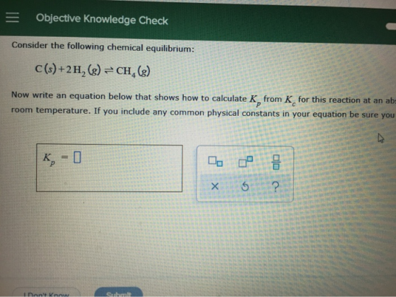 = Objective Knowledge Check Consider the following chemical equilibrium: C(s)+2H, (g) =CH, (g) Now write an equation below th