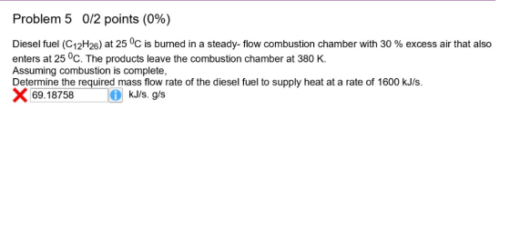 Problem 5 0/2 points (0%) Diesel fuel (C12H26) at 25 0C is burned in a steady-flow combustion chamber with 30 % excess air th