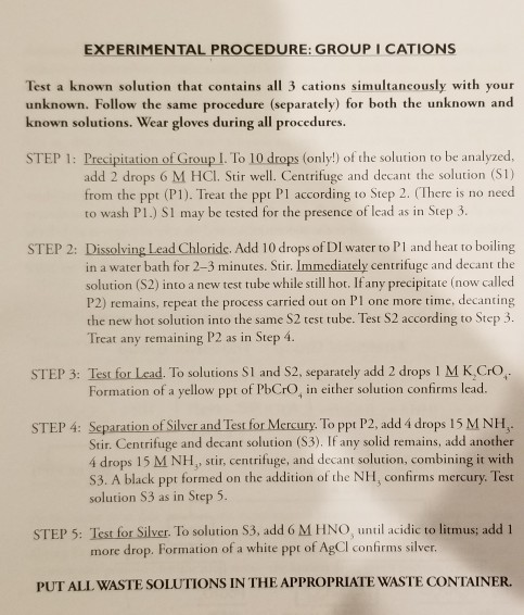 EXPERIMENTAL PROCEDURE: GROUP I CATIONS Test a known solution that contains all 3 cations simultancously with your unknown. Follow the same procedure (separately) for both the unknown and known solutions. Wear gloves during all procedures. STEP 1: Precipitation of Group I. To 10 drops (only!) of the solution to be analyzed, add 2 drops 6 M HCl. Stir well. Centrifuge and decant the solution (S1) from the ppt (P1). Treat the ppt Pl according to Step 2. (There is no need to wash P1.) S1 may be tested for the presence of lead as in Step 3 STEP 2: Dissolving Lead Chloride. Add 10 drops of DI water to Pl and heat to boiling in a water bath for 2-3 minutes. Stir. Immediately centrifuge and decant the solution (S2) into a new test tube while still hot. If any precipitate (now called P2) remains, repeat the process carried out on Pl one more time, decanting the new hot solution into the same S2 test tube. Test S2 according to Step 3 Treat any remaining P2 as in Step 4. STEP 3: Test for Lead. To solutions S1 and S2, separately add 2 drops l M K,CrO. Formation of a yellow ppt of PbCrO, in either solution confirms lead. STEP 4: Separation of Silver and Test for Mercury. To ppt P2, add 4 drops 15 M NH Stir. Centrifuge and decant solution (S3). If any solid remains, add another i drops 15 M NH, stir, centrifuge, and decant solution, combining it with S3. A black ppt formed on the addition of the NH, confirms mercury. Test solution S3 as in Step 5 STEP 5: Test for Silver. To solution S3, add 6 M HNO, until acidic to litmus; add 1 more drop. Formation of a white ppt of AgCl confirms silver. PUT ALL WASTE SOLUTIONS IN THE APPROPRIATE WASTE CONTAINER.