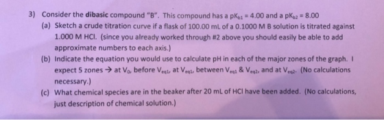 3) Consider the dibasic compound B. This compound has a pKo 4.00 and a pK,2 8.00 (a) Sketch a crude titration curve if a fl