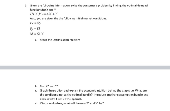 3. Given the following information; solve the consumers problem by finding the optimal demand functions for X and Y: U(X,Y)=