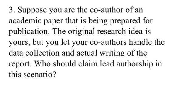 3. Suppose you are the co-author of an academic paper that is being prepared for publication. The original research idea is yours, but you let your co-authors handle the data collection and actual writing of the report. Who should claim lead authorship in this scenario?