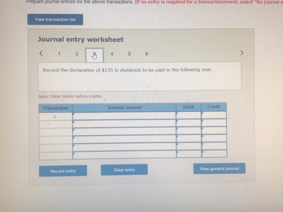 Prepare joumal entries for the above transactions. (If no entry is required for a transaction/event, select No journal e View transaction list Journal entry worksheet Record the declaration of $135 in dividends to be paid in the following year. Note: Enter debits before credits. Transaction General Journal Debit Credit C. Clear entry View general journal Record entry