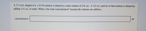 A 73.0 ml. aliquot of a 1.30 M solution is diluted to a total volume of 258 ml. A 129 ml. portion of that solution is diluted
