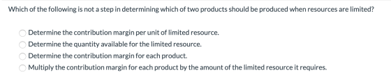 Which of the following is not a step in determining which of two products should be produced when resources are limited? O De