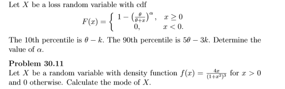 Let X be a loss random variable with cdf 0, x<0. The 10th percentile is θ-k. The 90th percentile is 5θ-3k. Determine the value of α. Problem 30.11 Let X be a random variable with density function f(x)-(Wr for x 〉 0 and 0 otherwise. Calculate the mode of X.