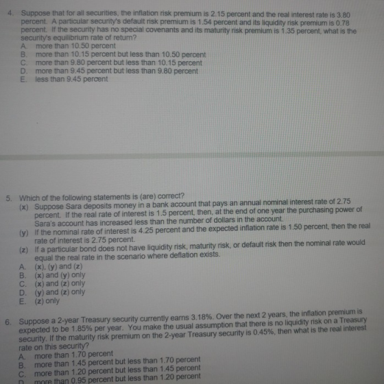 4. Suppose that for all securities, the inflation risk premium is 2.15 percent and the real interest rate is 3.80 percent. A particular securitys default risk premium is 1.54 percent and its liquidity risk premium is 0.78 percent. If the security has no special covenants and its maturity risk premium is 1.35 percent, what is the securitys equilibrium rate of return? A. more than 10.50 percent B. more than 10.15 percent but less than 10.50 percent C. more than 9.80 percent but less than 10.15 percent D. more than 9.45 percent but less than 9.80 percent E. less than 9.45 percent Which of the following statements is (are) correct? (x) Su 5. ppose Sara deposits money in a bank account that pays an annual nominal interest rate of 2.75 power of percent. If the real rate of interest is 1.5 percent, then, at the end of one year the purchasing Saras account has increased less than the number of dollars in the account f the nominal rate of interest is 4.25 percent and the expected inflation rate is 1.50 percent, then the real rate of interest is 2.75 percent. (z) if a particular bond does not have liquidity risk, maturity risk, or default risk then the nominal rate would A. B. C. D. E. equal the real rate in the scenario where deflation exists. (x), (y) and (z) (x) and (y) only (x) and (z) only (y) and (z) only (z) only m is Suppose a 2-year Treasury security currently earns 3.18%. Over the next 2 years, the inflation premi expected to be 1.85% per year. You make the usual assumption that there is no liquidity risk on a Treasury security if the maturity risk premium on the 2-year Treasury security is 0.45%, then what is the real interest rate on this security? A. more than 1.70 percent B. more than 1.45 percent but less than 1.70 percent C. more than 1.20 percent but less than 1.45 percent n more than 0.95 percent but less than 1.20 percent 6