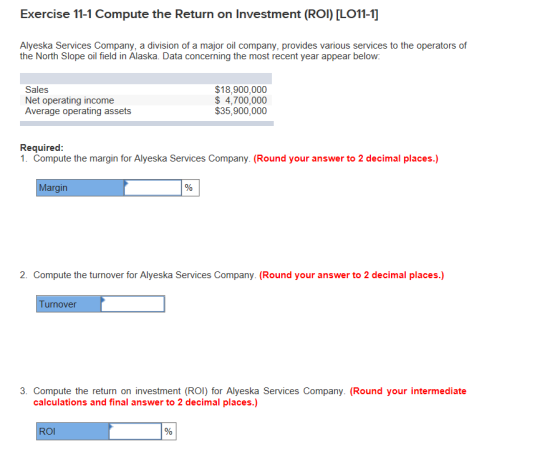 Exercise 11-1 Compute the Return on Investment (ROI) [LO11-1] Alyeska Services Company, a division of a major oil company, provides various services to the operators of the North Slope oil field in Alaska. Data concerning the most recent year appear below: Sales Net operating income Average operating assets $18,900,000 $ 4,700,000 $35,900,000 Required 1. Compute the margin for Alyeska Services Company. (Round your answer to 2 decimal places.) Margin 2. Compute the turnover for Alyeska Services Company. (Round your answer to 2 decimal places.) urnover 3. Compute the return on investment (ROI) for Alyeska Services Company. (Round your intermediate calculations and final answer to 2 decimal places.) ROl