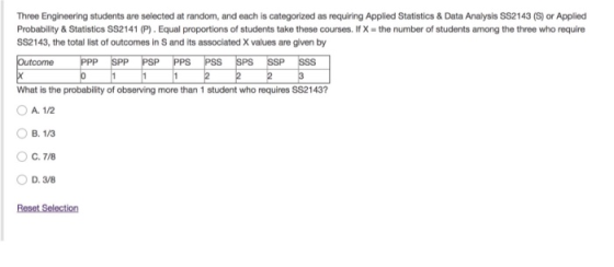 Three Engineering students are selected at random, and each is categorized as requiring Applied Statistics & Data Analysis SS2143 (S) or Applied Probability & Statistics SS2141 (P). Equal proportions of students take these courses. If X-the number of students among the three who require SS2143, the total list of outcomes in S and its associated X values are given by Outcome SPP PSP PPS PSS SPS What is the probability of observing more than 1 student who requires S$2143? A. 1/2 B. 1/3 C. 7/8