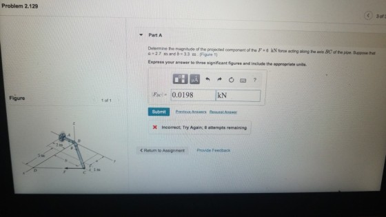 Problem 2.129 Y Part A Determine the magnitude of the projected component of the F 6 kN force acting along the axis BC of the a 2.7 m and b -3.3 m. (Figure 1) pipe. Suppose that Express your answer to three significant figures and include the appropriate units. Rel= 0.0198 kN Figure 1 of 1 Incorrect; Try Again; 8 attempts remaining < Return to Assignment Prowde Feedback