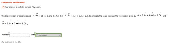 Chapter 03, Problem 041 Your answer is partially correct. Try again. Use the definition of scalar product, a b-ab cos e, and the fact that a b-9.0+7.0j + 8.0k b a bx + ayby + a z to calculate the angle between the two vectors given by a : 8 0/·8.0, t 80 and Numb Units (degrees) the tolerance is +/-2%