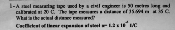 1 - A steel measuring tape used by a civil engineer is 50 metres long and calibrated at 20 C. The tape measures a distance of