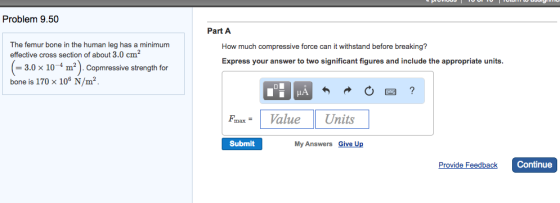 Problem 9.50 The femur bone in the human leg has a minimum effective cross section of about 3.0 cm 3.0 x 10 m2 Copmressive strength for bone is 170 x 106 N/m2 Part A How much compressive force can it withstand before breaking? Express your answer to two significant figures and include the appropriate units max Value Units Submit My Answers Give Up Provide Feedback Continue