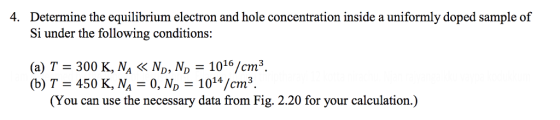 Determine the equilibrium electron and hole concentration inside a uniformly doped sample of Si under the following conditions: 4. (a) T 300 K, NA ND, N 1016/cm3 (b) T = 450 K, N,-0, ND-1014/cm 3 (You can use the necessary data from Fig. 2.20 for your calculation.)
