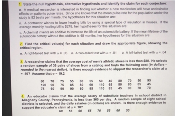 1. State the null hypothesis, alternative hypothesis and identify the claim for each conjecture a. A medical researcher is interested in finding out whether a new medication will have undesirable effects on patients pulse rates. Since she knows that the mean pulse rate for the population under the study is 82 beats per minute, the hypotheses for this situation are: b. A contractor wishes to lower heating bills by using a special type of insulation in houses. If the average monthly heating bill is $278, her hypotheses for this situation are: c. A chemist invents an additive to increase the life of an automobile battery. If the mean lifetime of the automobile battery without the additive is 48 months, her hypotheses for this situation are: 2. Find the critical value(s) for each situation and draw the appropriate figure, showing the critical region. a. A right-tailed test with .05 b. A two-tailed test with α-01 c A left-tailed test with α·04 3. A researcher claims that the average cost of mens athletic shoes is less than $80. He selects a random sample of 36 pairs of shoes from a catalog and finds the following cost (in dollars- rounded to the nearest dollar). Is there enough evidence to support the researchers claim at α .107 Assume that σ 19.2 60 70 75 55 80 55 50 40 80 70 50 95 20 90 75 85 80 60 110 65 80 85 85 45 75 60 90 90 60 95 110 85 45 90 70 70 4. An educator claims that the average salary of substitute teachers in school district in Allegheny County, Pennsylvania, is less than $60 per day. A random sample of eight school districts is selected, and the daily salaries (in dollars) are shown. Is there enough evidence to support the educators claim at α-.10? 60 5660 55 70 55 60 55