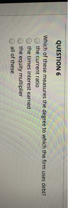 QUESTION 6 Which of these measures the degree to which the firm uses debt? the current ratio the times interest earned the eq