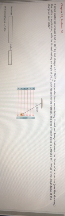 small plastic ball of mass 8.64 x 10 kg and charge +0.128C is suspended from an insulating thread and hangs between the plates of a capacitor (see the drawing). The ball is in equilibrium, with the thread making an angle of 30.0 with respect to the vertical. The area of each plate is 0.01658 m2. What is the magnitude of the charge on each plate? 30.0 Number Units