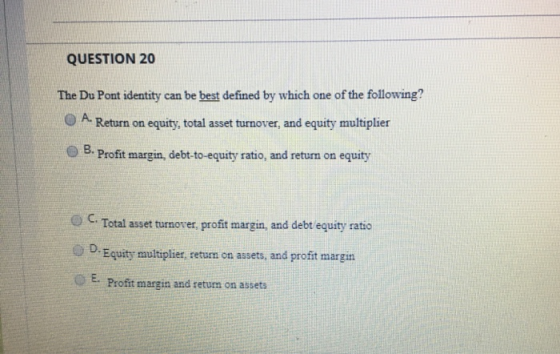 QUESTION 20 The Du Pont identity can be best defined by which one of the following? A. Return on equity, total asset turnover