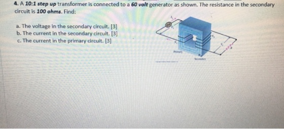 4. A 10:1 step up transformer is connected to a 60 volt generator as shown. The resistance in the secondary circuit is 100 ohms. Find: a. The voltage in the secondary circuit. [3] b. The current in the secondary circuit. [3 c. The current in the primary circuit. [3]