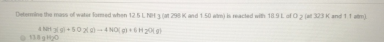 Determine the mass of water formed when 125 L NH 3 (at 298 K and 1.50 atm) is reacted with 18.9 L of O2 (at 323 K and 1.1 atm