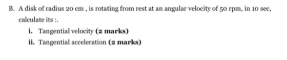 B. A disk of radius 20 cm, is rotating from rest at an angular velocity of 50 rpm, in 10 sec, calculate its : i. Tangential v