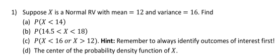 1) Suppose X is a Normal RV with mean = 12 and variance = 16. Find (a) P(X < 14) (b) P(14.5 < X < 18) (c) P(X < 16 or X > 12)