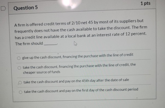 1 pts Question 5 A firm is offered credit terms of 2/10 net 45 by most of its suppliers but frequently does not have the cash