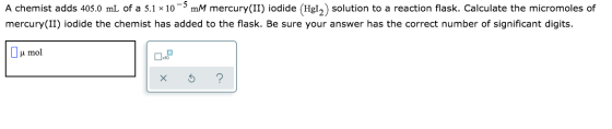 A chemist adds 405.0 mL of a 5.1 * 10 mM mercury(II) iodide (Hg12) solution to a reaction flask. Calculate the micromoles of