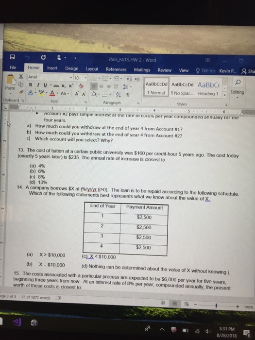 3503 FA18 HW 2- Word Insert Design Layout References Mailings Review View Tell me Kevin P... Sha File Home Arial Paste Paragraph Styles Account #1 pays simpie interest at rne rate or o.uro per year compounaea an nually or four years. How much could you withdraw at the end of year 4 from Account #1? a) b) How much could you withdraw at the end of year 4 from Account #27 c) Which account will you select? Why? 13. The cost of tuition at a certain public university was $160 per credit-hour 5 years ago. The cost today (exactly 5 years later) is $235. The annual rate of incroase is closest to (a) 4% (b) 6% (c) 8% (d) 10% 14. A company borrows $X at iytyr (PO) The loan is to be repaid according to the following schedule. Which of the following statements best represents what we know about the value of X End of Yoar Payment Amount $2,500 $2,500 $2,500 $2,500 (a) X> $10,000 $10,000 (b) X $10,000 (d) Nothing can be detormined about the value of X without knowing i 15. The costs associated with a particular process are expected to be $6,000 per year for five yoars, beginning three years from now At an interest rate of 8% per year, compounded annually, the present worth of these costs is closest to age 3 of 3 33 of 1072 words +100% ︿匹颩脈d, 8/28/2018 6 5:31 PM