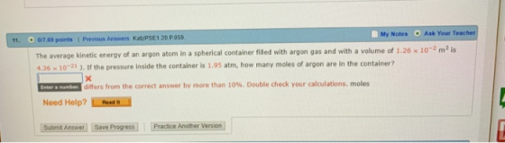 Notes Ask Your Teacher ถ7.69 points 1 Previous Answers KatzPSE 1 20 p059 The average kinetic eneroy of an argon atom in a spherical container filled with argon gas and with a volume of 1.26 x 102 m2 is 4.36 x 10-21 ). If the pressure inside the container is 1.95 atm, how many moles of argon are in the container? 11. differs from the correct answer by more than 10%. Double check your calculations, moles Need Help? Rasd Submt Answer Save Progress Practice Another Version