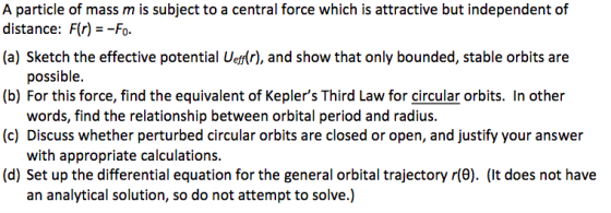 A particle of mass m is subject to a central force which is attractive but independent of distance: Fr)Fo. (a) Sketch the effective potential Uer), and show that only bounded, stable orbits are (b) For this force, find the equivalent of Keplers Third Law for circular orbits. In other (c) Discuss whether perturbed circular orbits are closed or open, and justify your answer (d) Set up the differential equation for the general orbital trajectory r(e). (It does not have possible words, find the relationship between orbital period and radius with appropriate calculations. an analytical solution, so do not attempt to solve.)
