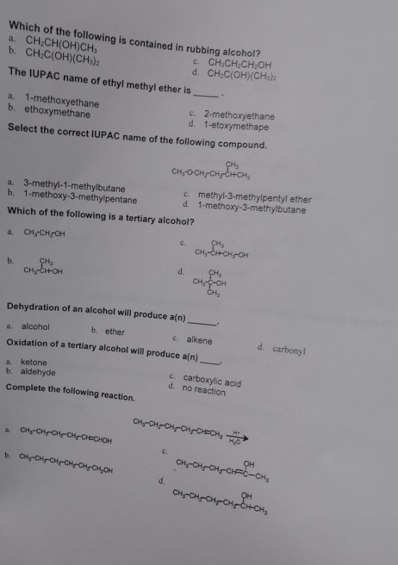 Which of the following is con a. CH2CH(OH)CH3 b. CH2C(OH)(CHs)2 tained in rubbing alcohol? c. CH CH2CH2OH d. CH2C(OH)(CH3)2 The IUPAC name of ethyl methyl ether is a. 1-methoxyethane b. ethoxymethane c. 2-methoxyethane d. 1-etoxymethape Select the correct IUPAC name of the following compound. c. methyl-3-methylpentyl ether d. 1-methoxy-3-methylbutane a. 3-methyl-1-methylbutane b. 1-methoxy-3-methylpentane Which of the following is a tertiary alcohol? a. CHs-CHOH CH3-CHH-CH2OH H3 d. Dehydration of an alcohol will produce a(n) a. alcohol Oxidation of a tertiary alcohol will produce a(n) a. ketone b. ether c. alkene d. carbonyl b. aldehyde Complete the following reaction. c. carboxylic acid d. no reaction c. CH